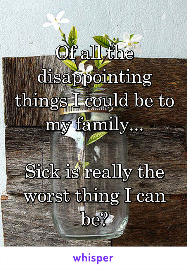 Of all the disappointing things I could be to my family...

Sick is really the worst thing I can be?