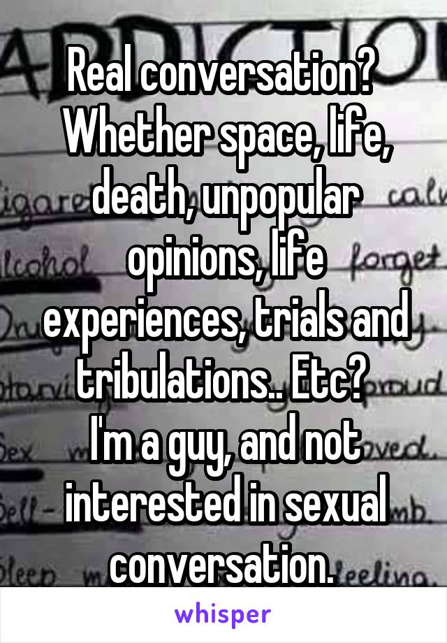 Real conversation? 
Whether space, life, death, unpopular opinions, life experiences, trials and tribulations.. Etc? 
I'm a guy, and not interested in sexual conversation. 