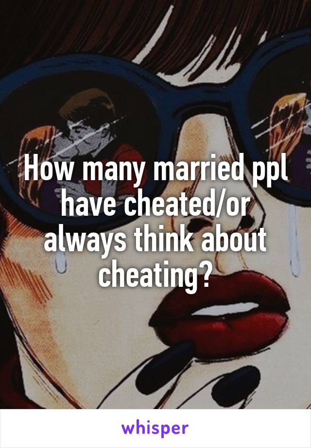 How many married ppl have cheated/or always think about cheating?