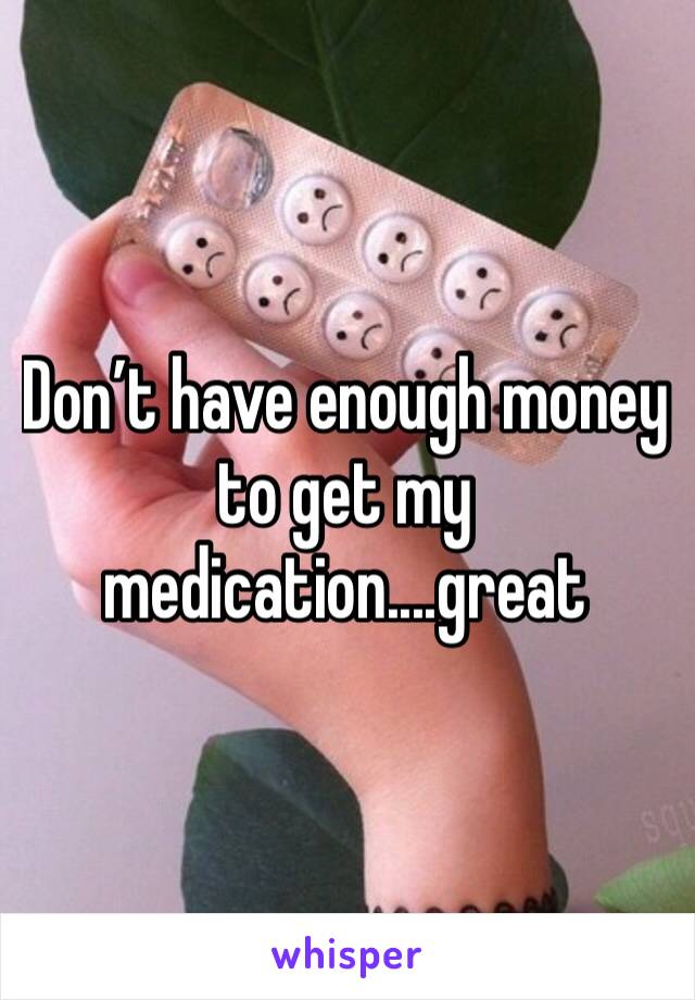 Don’t have enough money to get my medication....great