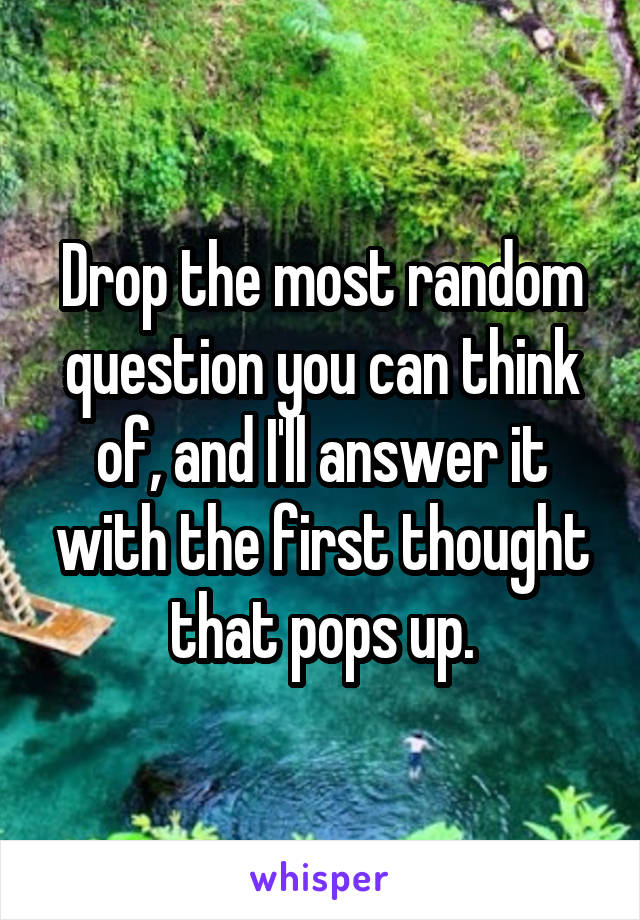 Drop the most random question you can think of, and I'll answer it with the first thought that pops up.