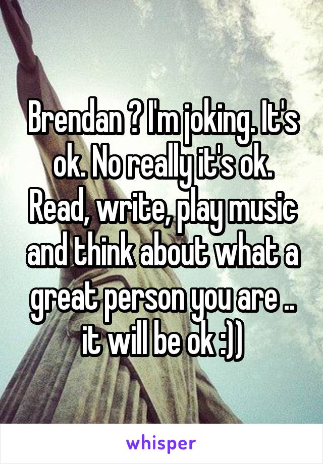 Brendan ? I'm joking. It's ok. No really it's ok. Read, write, play music and think about what a great person you are .. it will be ok :))