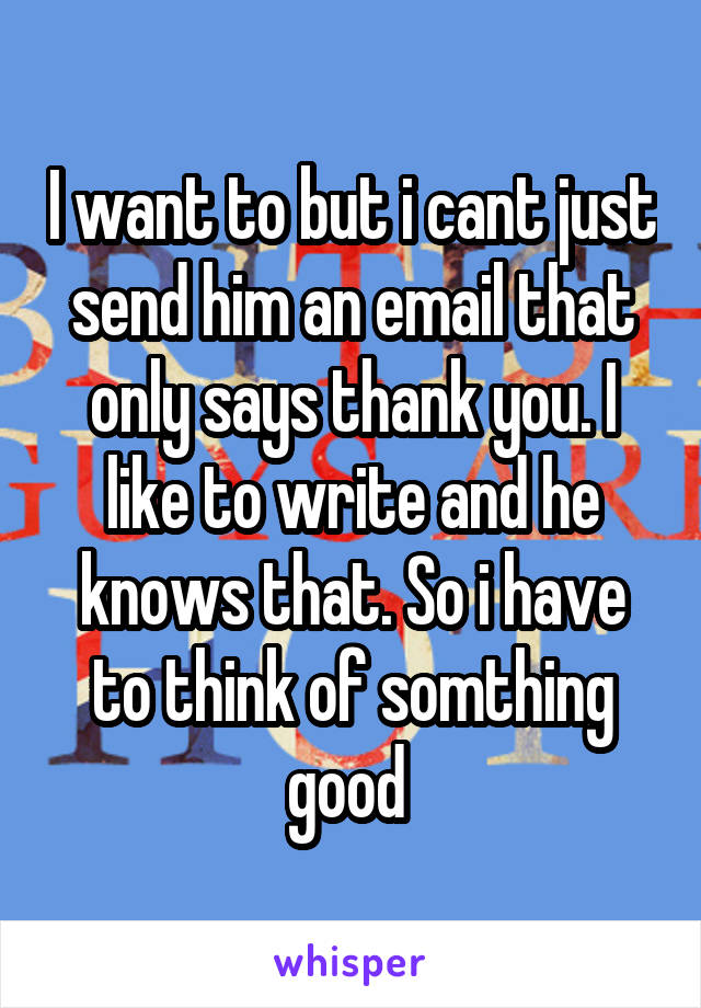 I want to but i cant just send him an email that only says thank you. I like to write and he knows that. So i have to think of somthing good 