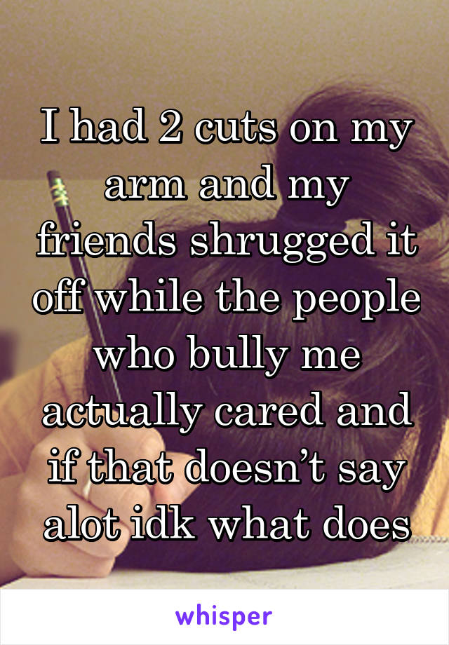 I had 2 cuts on my arm and my friends shrugged it off while the people who bully me actually cared and if that doesn’t say alot idk what does