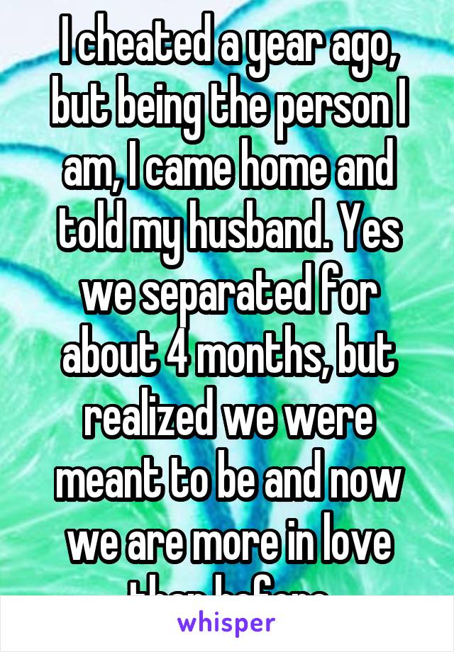 I cheated a year ago, but being the person I am, I came home and told my husband. Yes we separated for about 4 months, but realized we were meant to be and now we are more in love than before