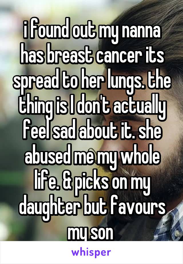 i found out my nanna has breast cancer its spread to her lungs. the thing is I don't actually feel sad about it. she abused me my whole life. & picks on my daughter but favours my son 