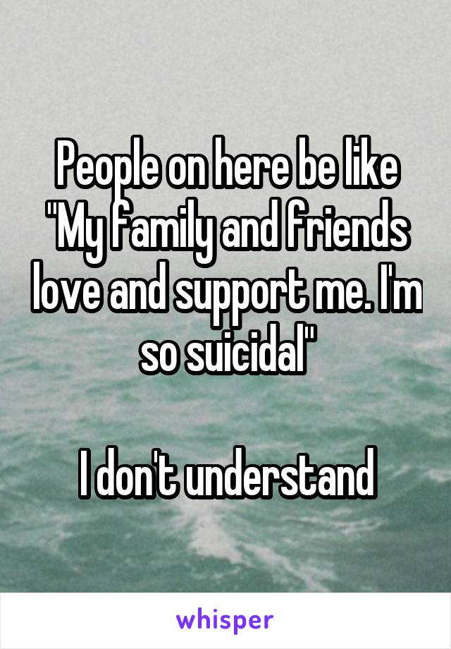 People on here be like
"My family and friends love and support me. I'm so suicidal"

I don't understand