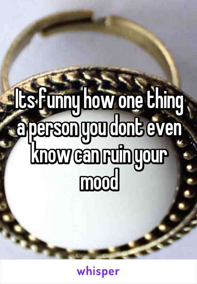 Its funny how one thing a person you dont even know can ruin your mood