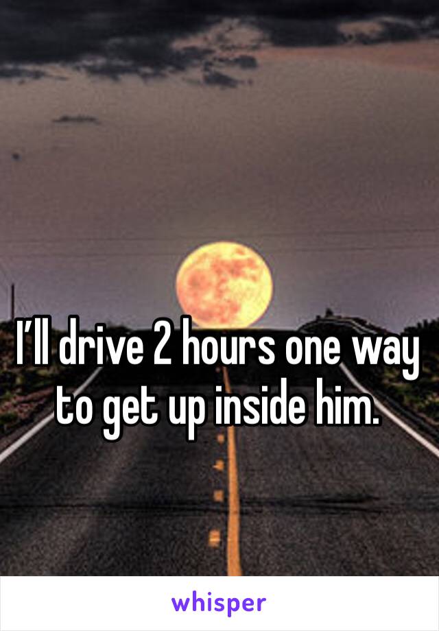 I’ll drive 2 hours one way to get up inside him. 