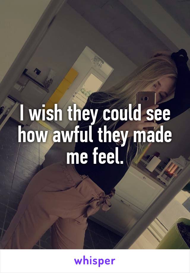 I wish they could see how awful they made me feel.