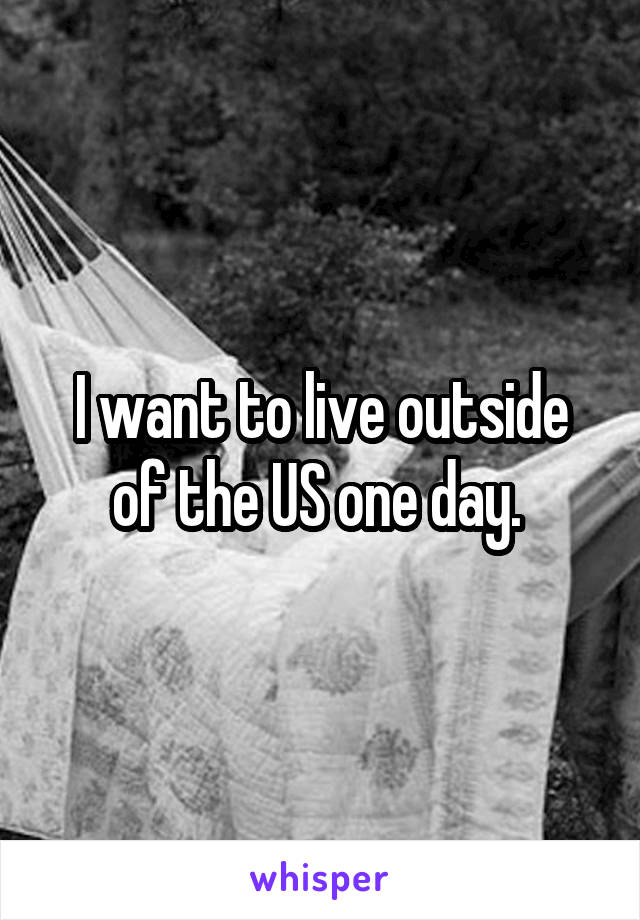 I want to live outside of the US one day. 