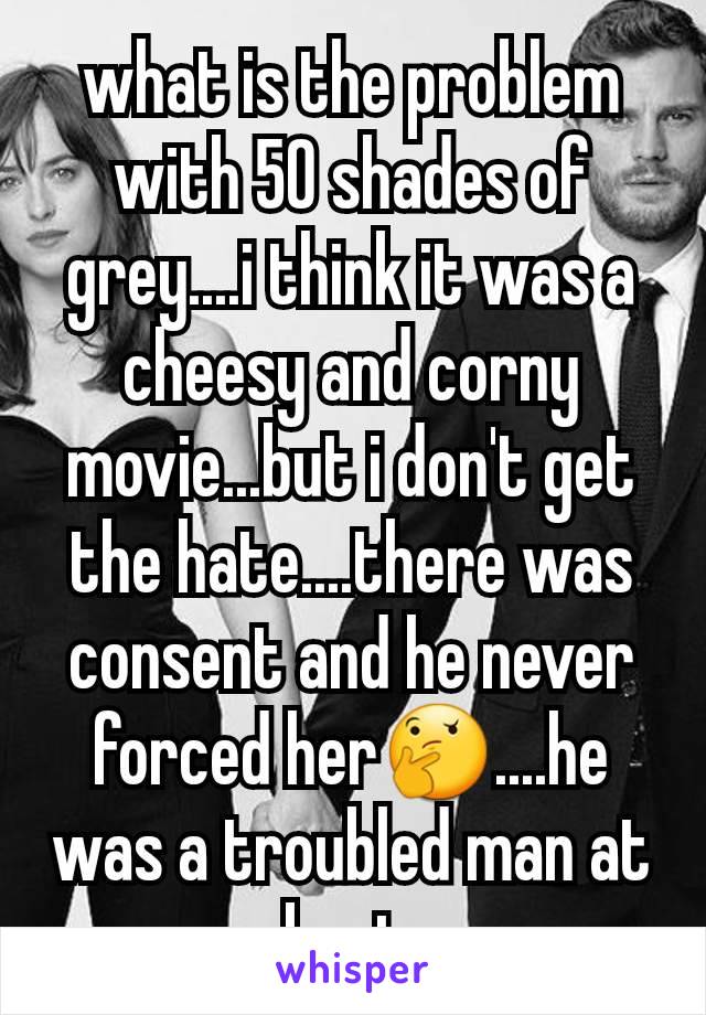 what is the problem with 50 shades of grey....i think it was a cheesy and corny movie...but i don't get the hate....there was consent and he never forced her🤔....he was a troubled man at best.
