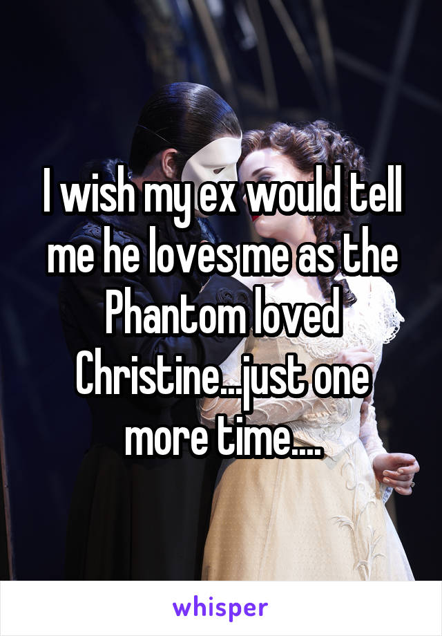 I wish my ex would tell me he loves me as the Phantom loved Christine...just one more time....