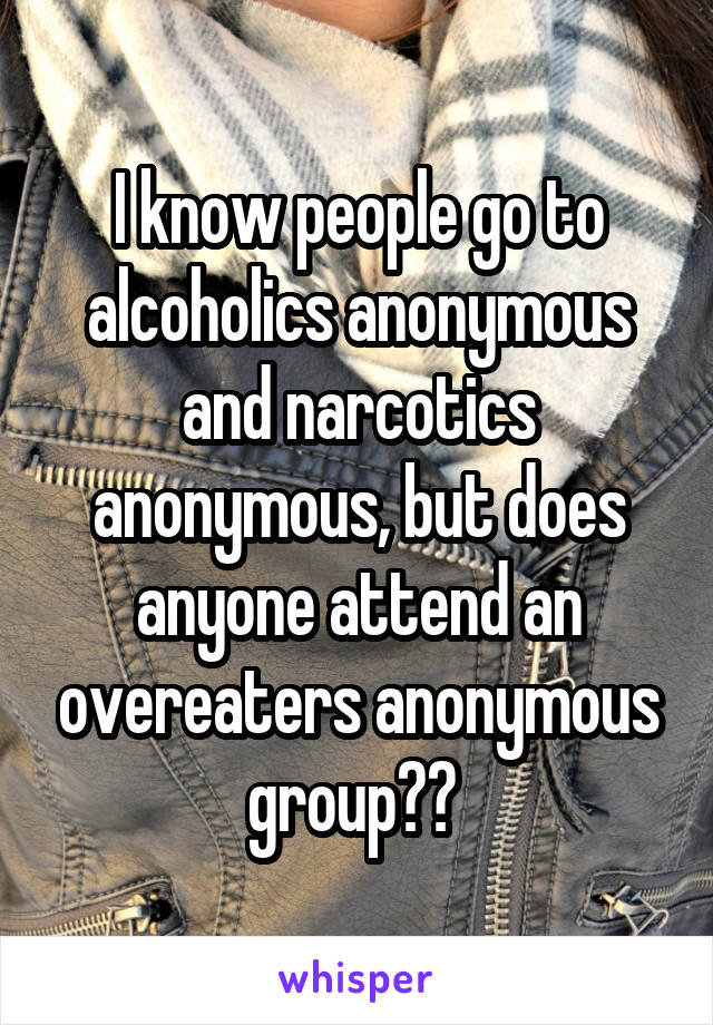 I know people go to alcoholics anonymous and narcotics anonymous, but does anyone attend an overeaters anonymous group?? 