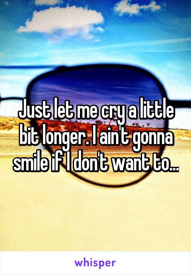Just let me cry a little bit longer. I ain't gonna smile if I don't want to...