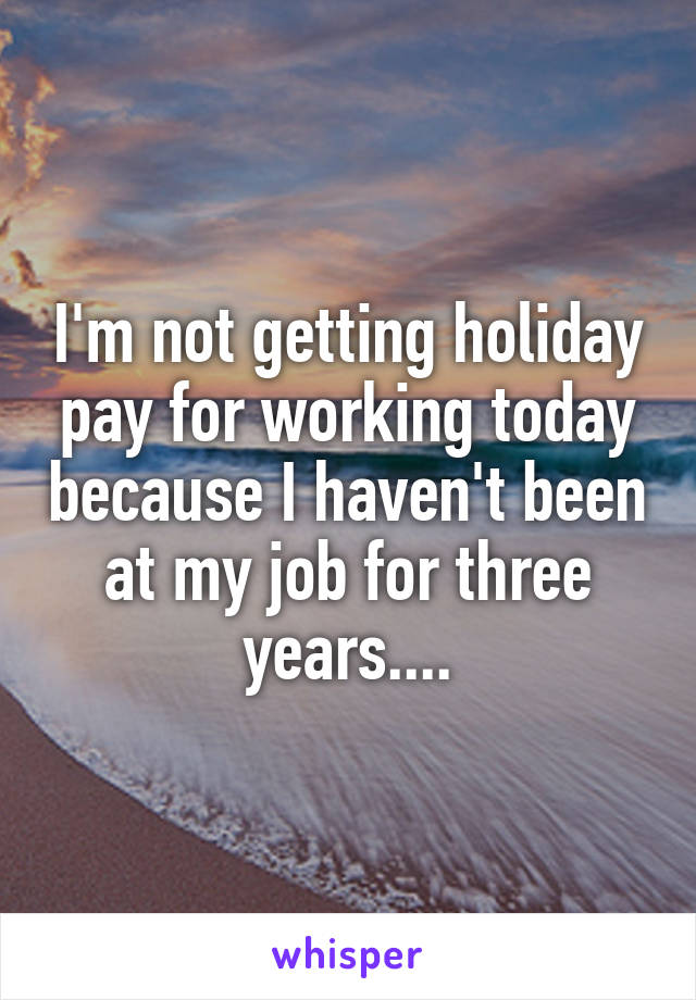 I'm not getting holiday pay for working today because I haven't been at my job for three years....