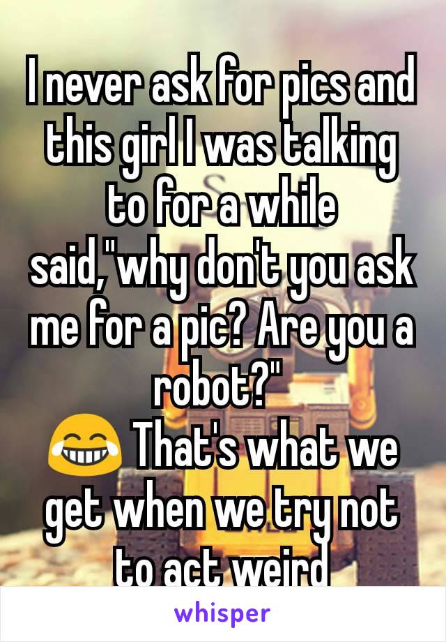 I never ask for pics and this girl I was talking  to for a while said,"why don't you ask me for a pic? Are you a robot?" 
😂 That's what we get when we try not to act weird