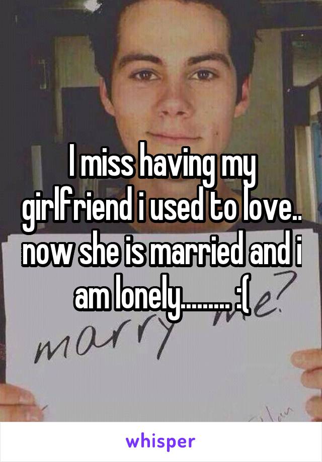 I miss having my girlfriend i used to love.. now she is married and i am lonely......... :(
