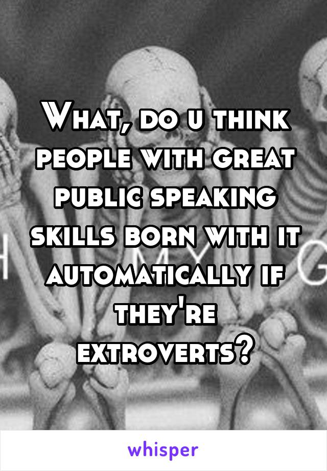 What, do u think people with great public speaking skills born with it automatically if they're extroverts?