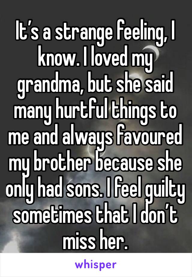 It’s a strange feeling, I know. I loved my grandma, but she said many hurtful things to me and always favoured my brother because she only had sons. I feel guilty sometimes that I don’t miss her.