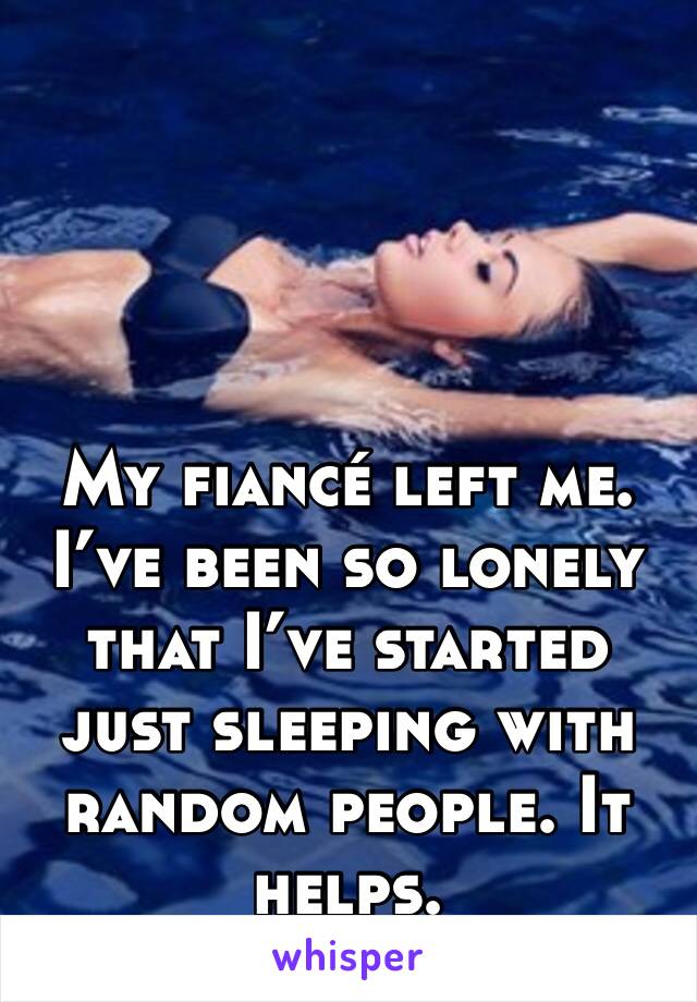 My fiancé left me. I’ve been so lonely that I’ve started just sleeping with random people. It helps. 