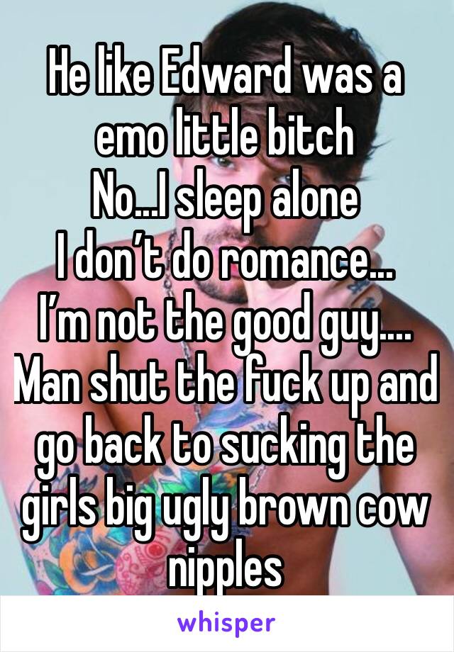 He like Edward was a emo little bitch
No...I sleep alone
I don’t do romance...
I’m not the good guy....
Man shut the fuck up and  go back to sucking the girls big ugly brown cow nipples