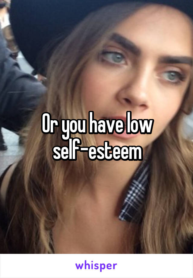 Or you have low self-esteem