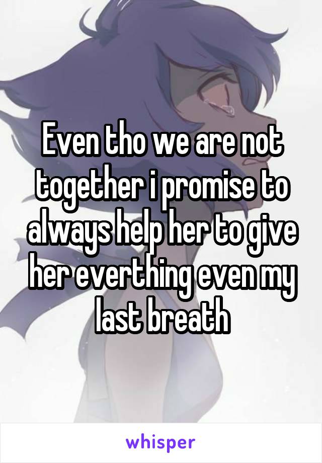 Even tho we are not together i promise to always help her to give her everthing even my last breath