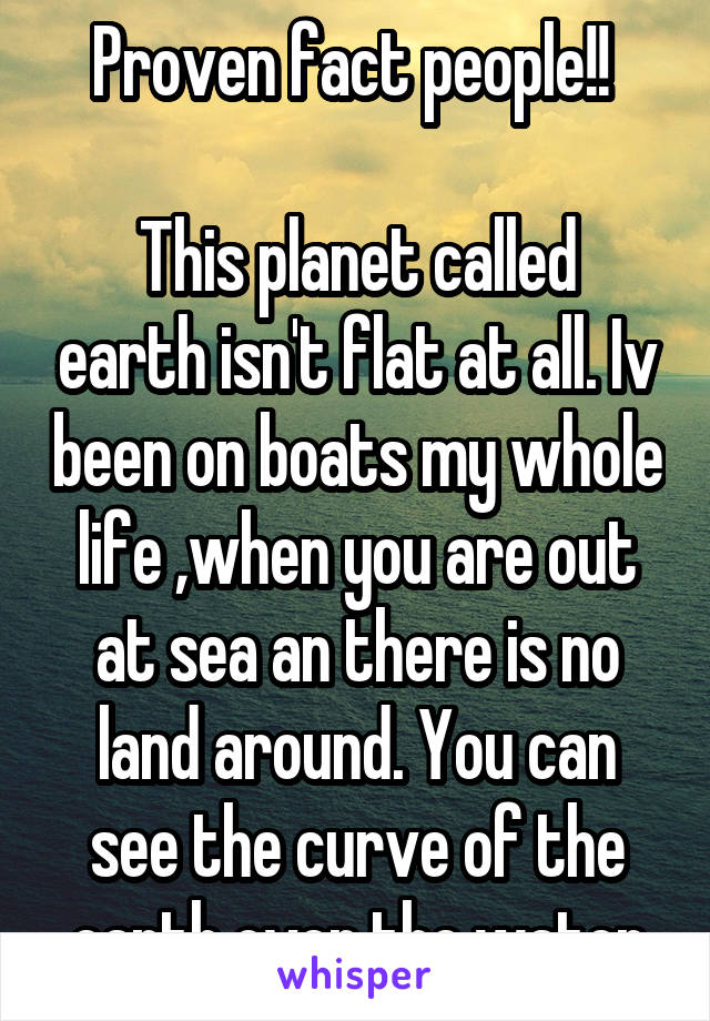 Proven fact people!! 

This planet called earth isn't flat at all. Iv been on boats my whole life ,when you are out at sea an there is no land around. You can see the curve of the earth over the water