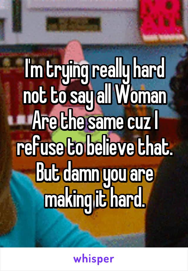I'm trying really hard not to say all Woman Are the same cuz I refuse to believe that. But damn you are making it hard.