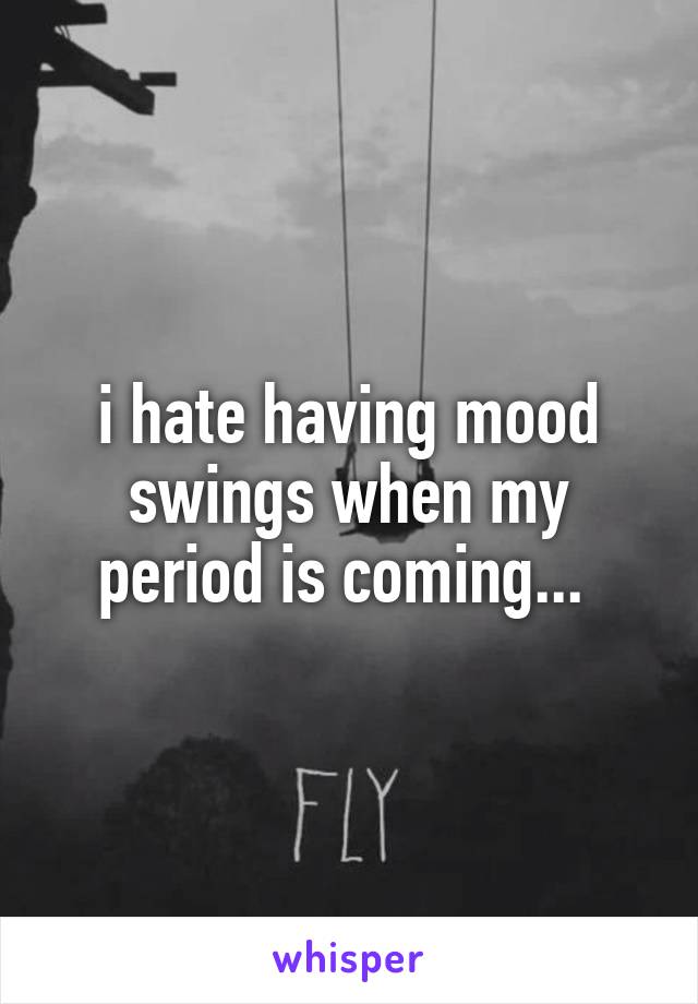 i hate having mood swings when my period is coming... 