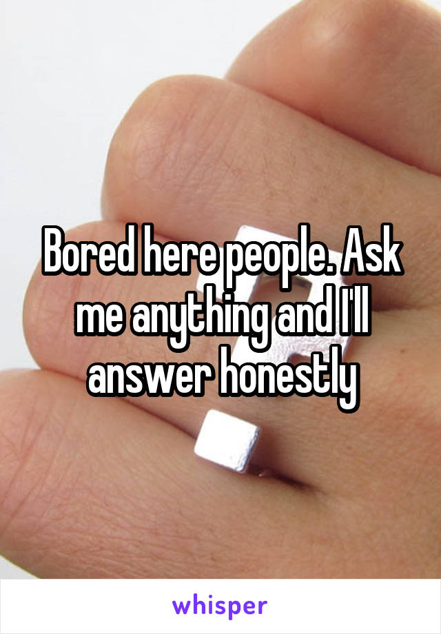 Bored here people. Ask me anything and I'll answer honestly