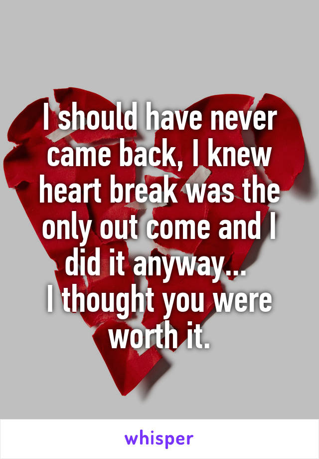 I should have never came back, I knew heart break was the only out come and I did it anyway... 
I thought you were worth it.