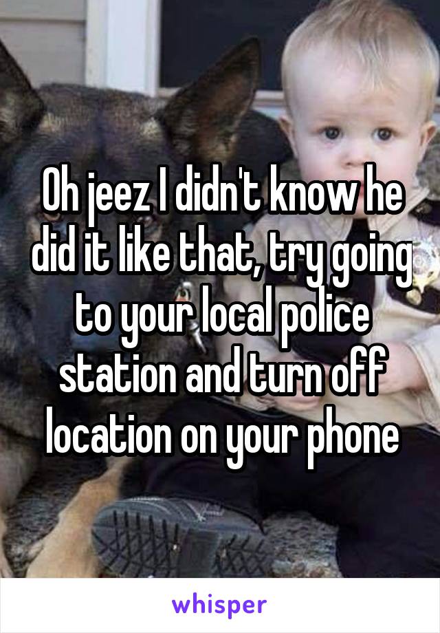 Oh jeez I didn't know he did it like that, try going to your local police station and turn off location on your phone