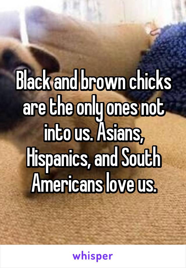 Black and brown chicks are the only ones not into us. Asians, Hispanics, and South Americans love us.