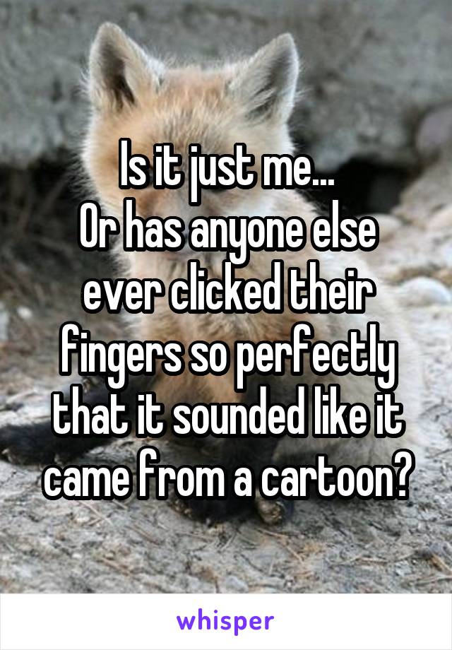 Is it just me...
Or has anyone else ever clicked their fingers so perfectly that it sounded like it came from a cartoon?