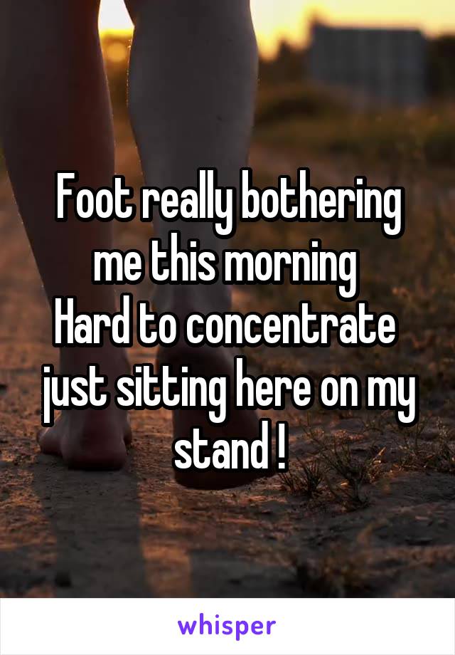 Foot really bothering me this morning 
Hard to concentrate 
just sitting here on my stand !