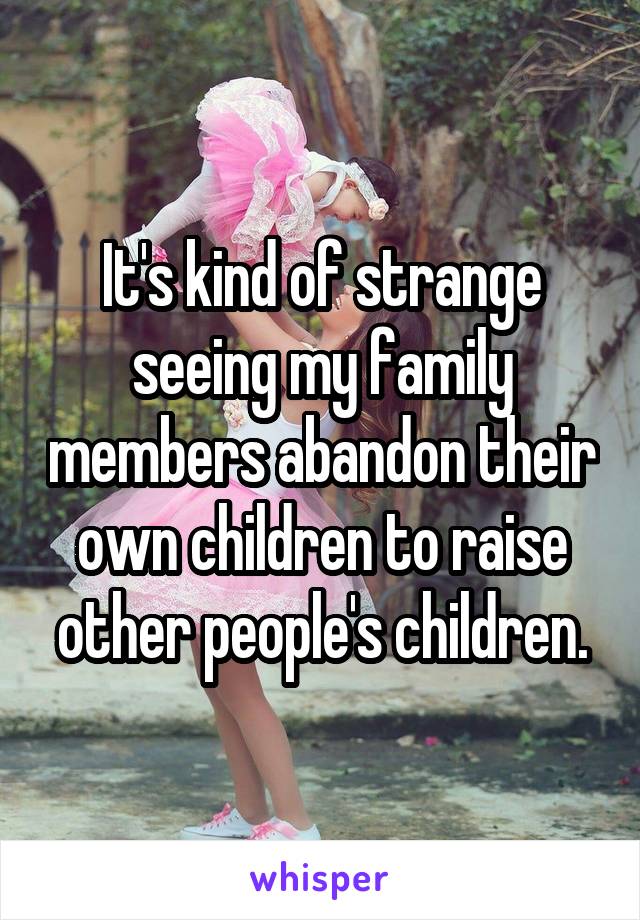 It's kind of strange seeing my family members abandon their own children to raise other people's children.