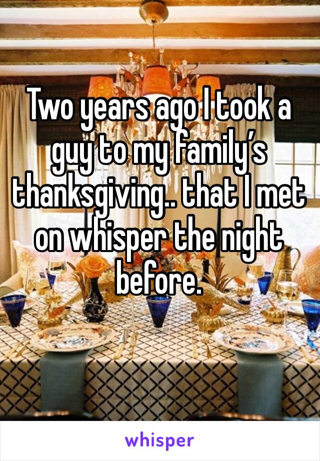 Two years ago I took a guy to my family’s thanksgiving.. that I met on whisper the night before. 