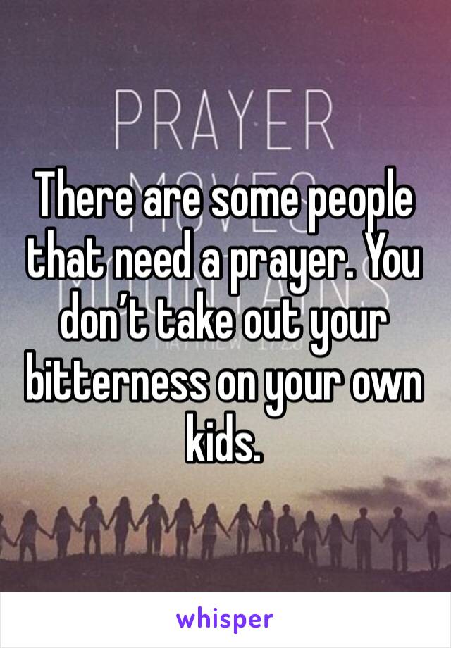 There are some people that need a prayer. You don’t take out your bitterness on your own kids.