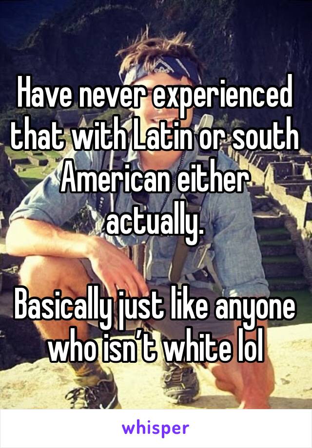 Have never experienced  that with Latin or south American either actually.  

Basically just like anyone who isn’t white lol 