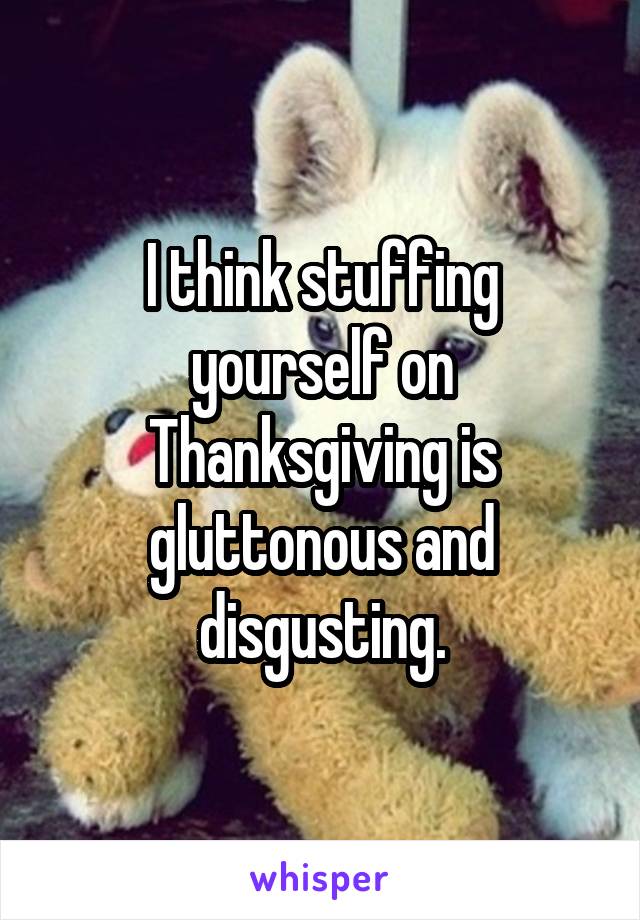 I think stuffing yourself on Thanksgiving is gluttonous and disgusting.