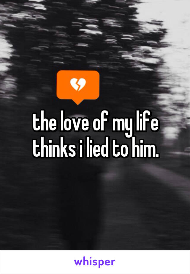 the love of my life thinks i lied to him.