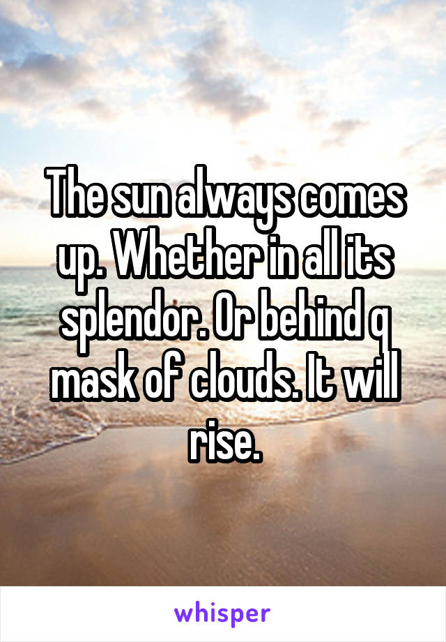 The sun always comes up. Whether in all its splendor. Or behind q mask of clouds. It will rise.