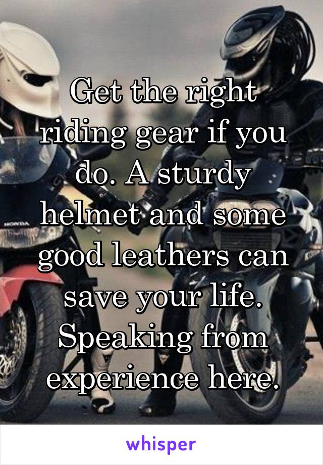 Get the right riding gear if you do. A sturdy helmet and some good leathers can save your life. Speaking from experience here.