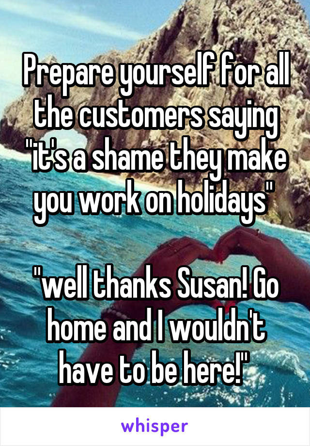 Prepare yourself for all the customers saying "it's a shame they make you work on holidays" 

"well thanks Susan! Go home and I wouldn't have to be here!" 
