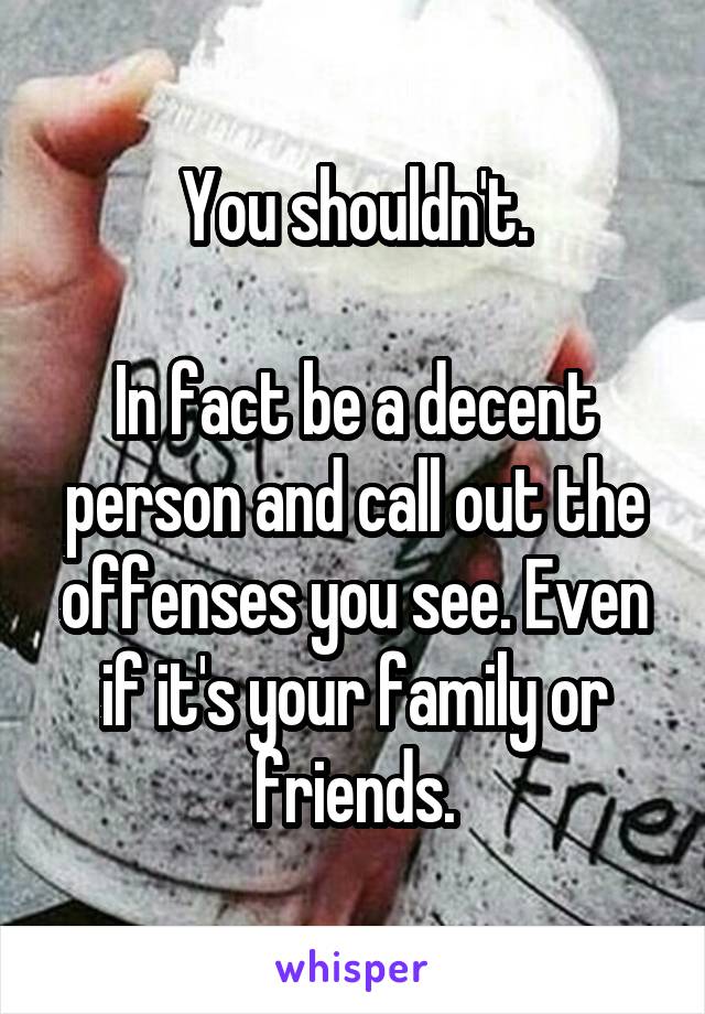 You shouldn't.

In fact be a decent person and call out the offenses you see. Even if it's your family or friends.