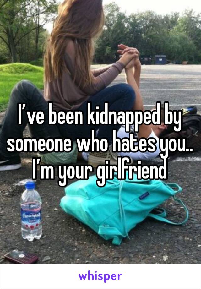 I’ve been kidnapped by someone who hates you.. I’m your girlfriend 