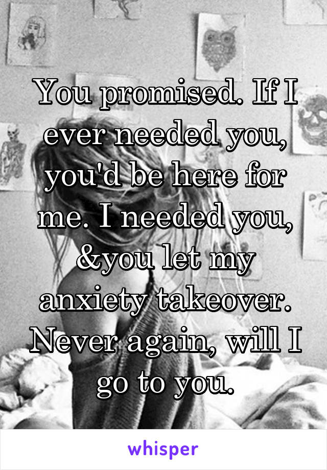 You promised. If I ever needed you, you'd be here for me. I needed you, &you let my anxiety takeover. Never again, will I go to you.