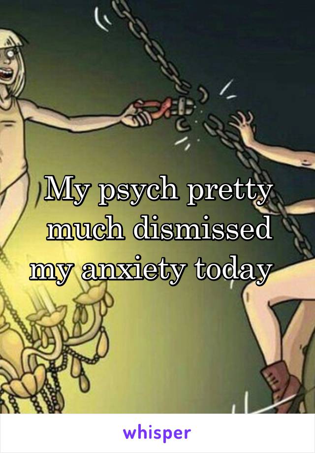 My psych pretty much dismissed my anxiety today  